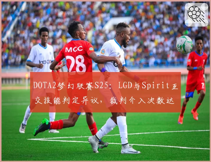 DOTA2梦幻联赛S25：LGD与Spirit互交技能判定异议，裁判介入次数达7次
