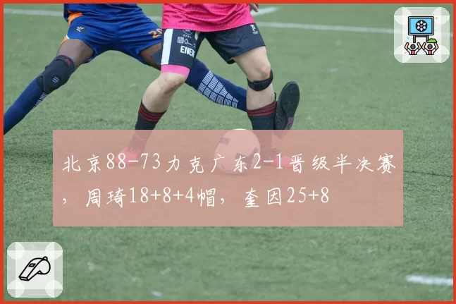 北京88-73力克广东2-1晋级半决赛,周琦18+8+4帽,奎因25+8