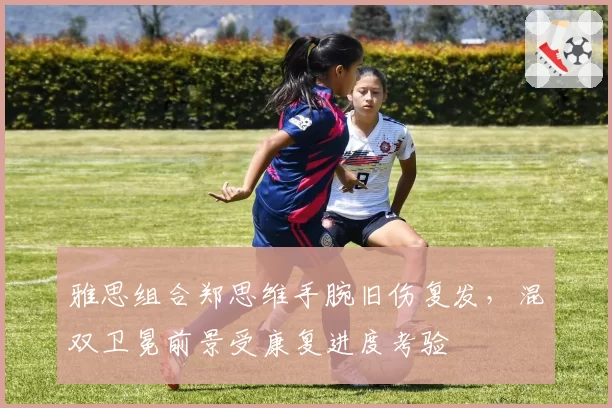 雅思组合郑思维手腕旧伤复发,混双卫冕前景受康复进度考验