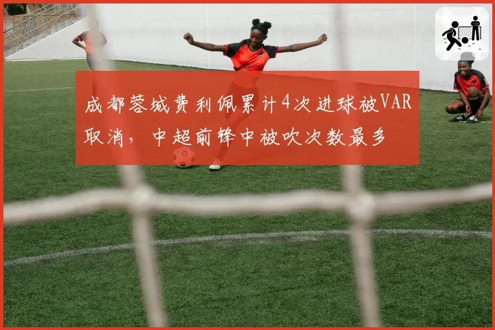 成都蓉城费利佩累计4次进球被VAR取消，中超前锋中被吹次数最多