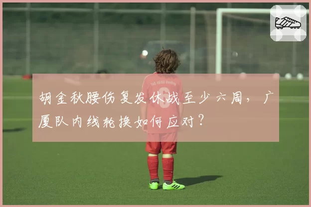 胡金秋腰伤复发休战至少六周，广厦队内线轮换如何应对？
