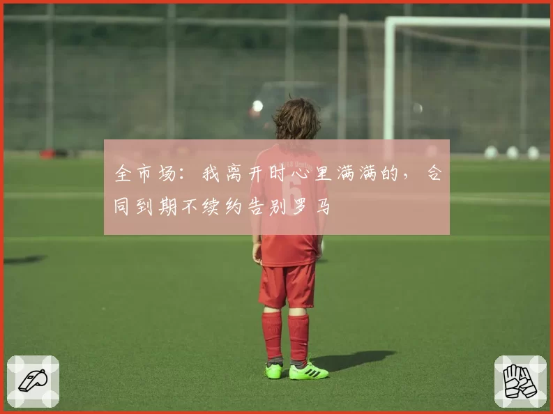全市场：我离开时心里满满的，合同到期不续约告别罗马
