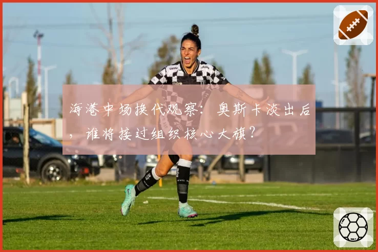 海港中场换代观察:奥斯卡淡出后,谁将接过组织核心大旗?