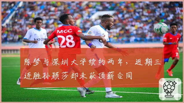 陈梦与深圳大学续约两年，近期三连胜孙颖莎却未获顶薪合同