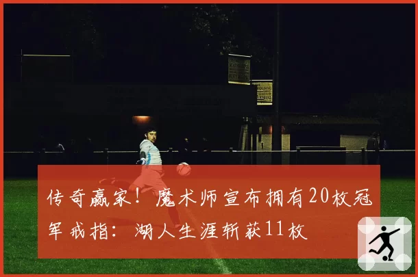 传奇赢家！魔术师宣布拥有20枚冠军戒指：湖人生涯斩获11枚