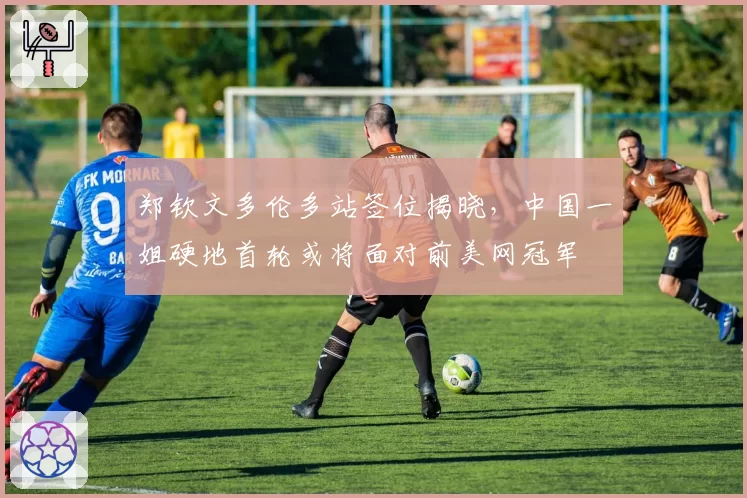 郑钦文多伦多站签位揭晓，中国一姐硬地首轮或将面对前美网冠军