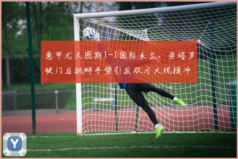 意甲尤文图斯1-1国际米兰，劳塔罗破门后挑衅手势引发双方大规模冲突