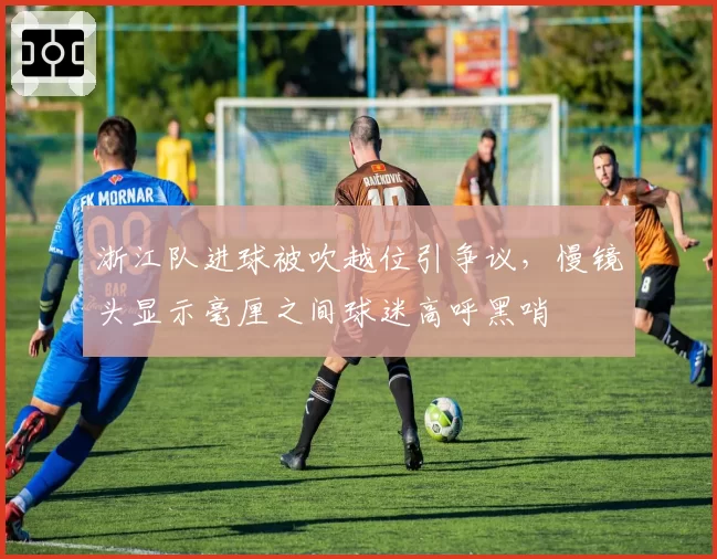 浙江队进球被吹越位引争议，慢镜头显示毫厘之间球迷高呼黑哨