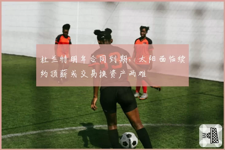 杜兰特明年合同到期，太阳面临续约顶薪或交易换资产两难