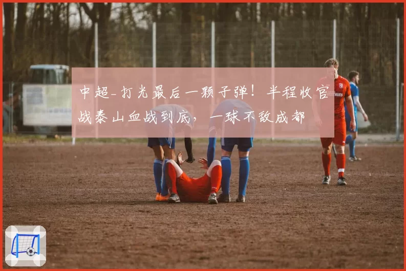 中超_打光最后一颗子弹！半程收官战泰山血战到底，一球不敌成都