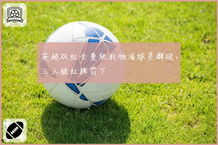 英超双红会曼联利物浦球员群殴，三人被红牌罚下