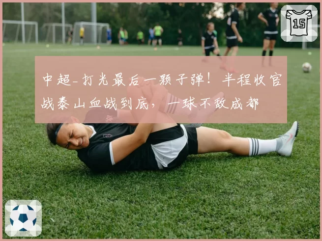 中超_打光最后一颗子弹！半程收官战泰山血战到底，一球不敌成都