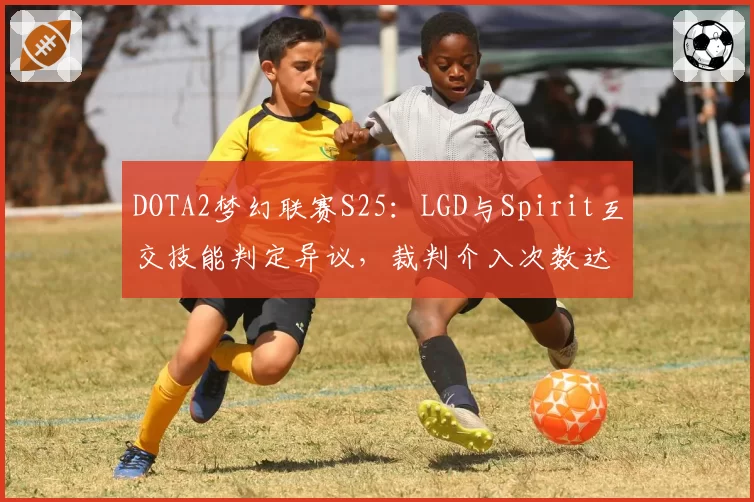 DOTA2梦幻联赛S25：LGD与Spirit互交技能判定异议，裁判介入次数达7次