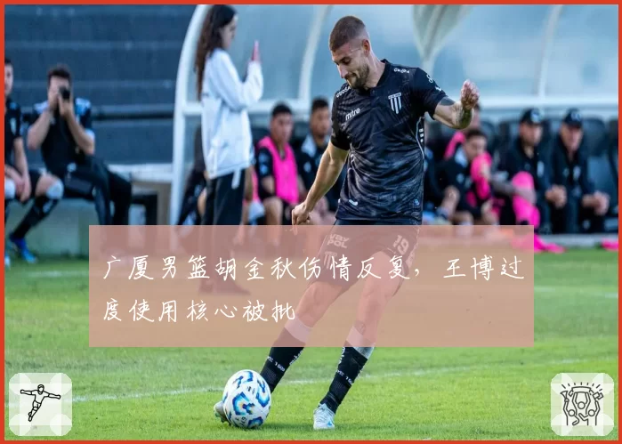 广厦男篮胡金秋伤情反复，王博过度使用核心被批