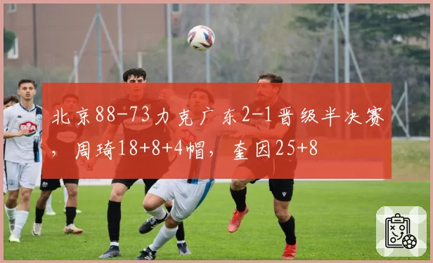 北京88-73力克广东2-1晋级半决赛,周琦18+8+4帽,奎因25+8