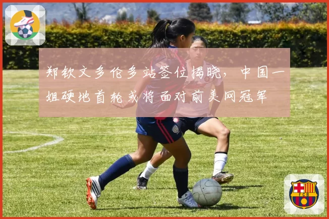 郑钦文多伦多站签位揭晓，中国一姐硬地首轮或将面对前美网冠军