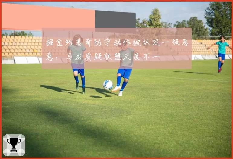 掘金约基奇防守动作被认定一级恶意，马龙质疑联盟尺度不一
