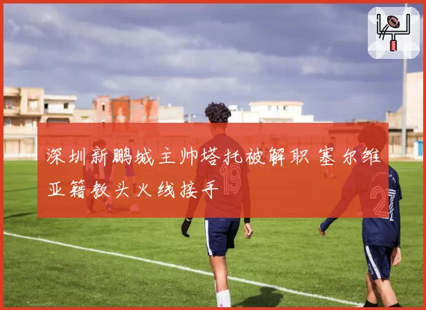深圳新鹏城主帅塔托被解职 塞尔维亚籍教头火线接手