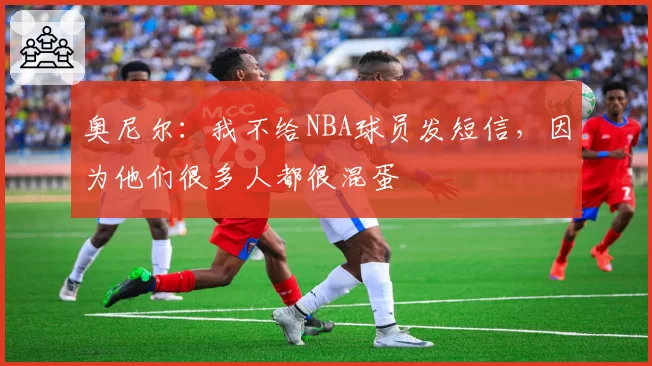 奥尼尔：我不给NBA球员发短信，因为他们很多人都很混蛋