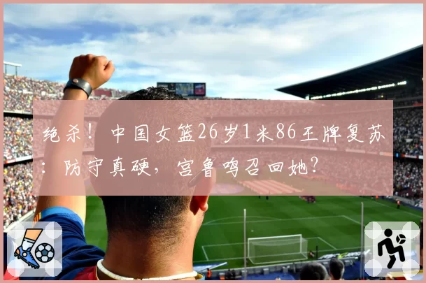 绝杀！中国女篮26岁1米86王牌复苏：防守真硬，宫鲁鸣召回她？