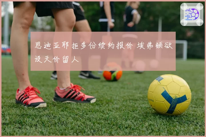 恩迪亚耶拒多份续约报价 埃弗顿欲设天价留人